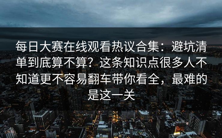 每日大赛在线观看热议合集：避坑清单到底算不算？这条知识点很多人不知道更不容易翻车带你看全，最难的是这一关