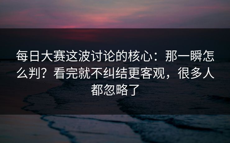 每日大赛这波讨论的核心：那一瞬怎么判？看完就不纠结更客观，很多人都忽略了