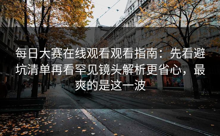 每日大赛在线观看观看指南：先看避坑清单再看罕见镜头解析更省心，最爽的是这一波