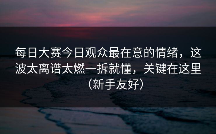 每日大赛今日观众最在意的情绪，这波太离谱太燃一拆就懂，关键在这里（新手友好）