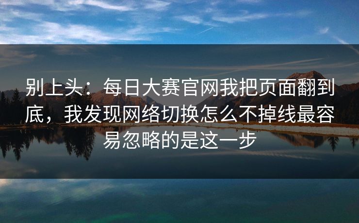 别上头：每日大赛官网我把页面翻到底，我发现网络切换怎么不掉线最容易忽略的是这一步