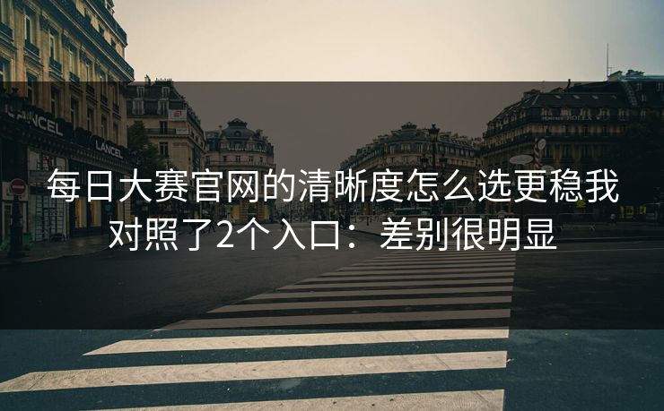 每日大赛官网的清晰度怎么选更稳我对照了2个入口:差别很明显 每日大赛官网的清晰度怎么选更稳我对照了2个入口:差别很明显