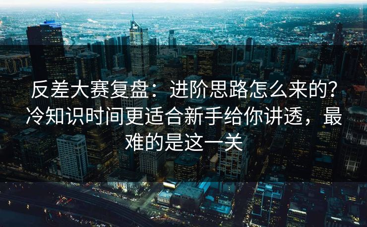 反差大赛复盘：进阶思路怎么来的？冷知识时间更适合新手给你讲透，最难的是这一关