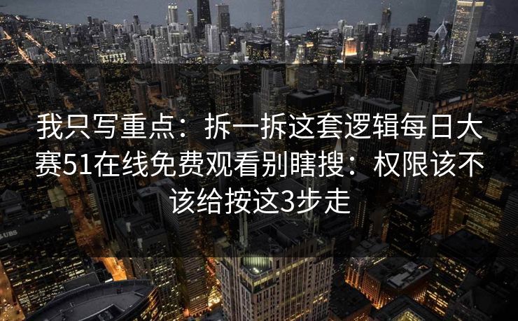 我只写重点：拆一拆这套逻辑每日大赛51在线免费观看别瞎搜：权限该不该给按这3步走