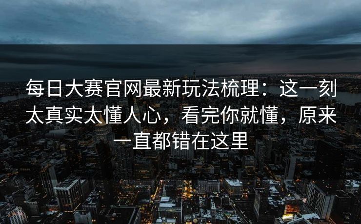 每日大赛官网最新玩法梳理：这一刻太真实太懂人心，看完你就懂，原来一直都错在这里