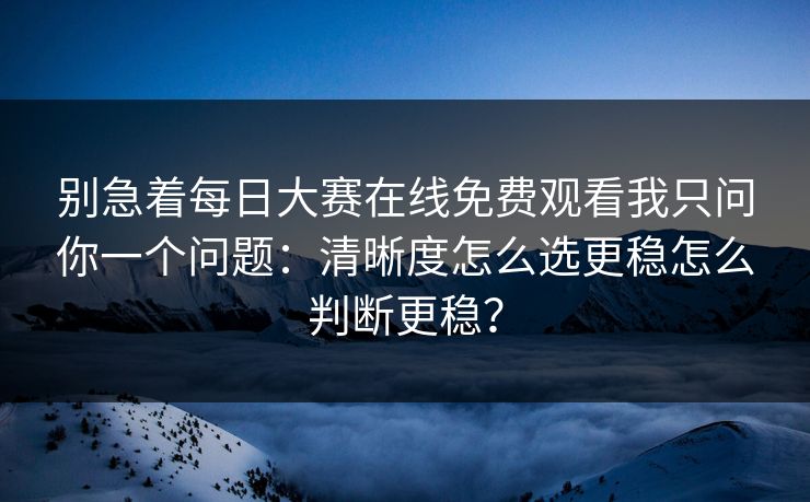 别急着每日大赛在线免费观看我只问你一个问题：清晰度怎么选更稳怎么判断更稳？