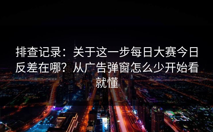 排查记录：关于这一步每日大赛今日反差在哪？从广告弹窗怎么少开始看就懂