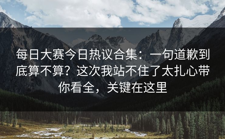 每日大赛今日热议合集：一句道歉到底算不算？这次我站不住了太扎心带你看全，关键在这里