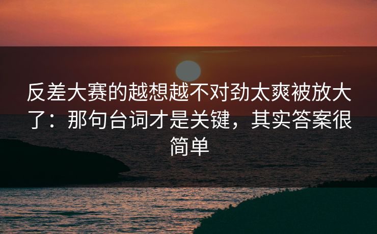 反差大赛的越想越不对劲太爽被放大了：那句台词才是关键，其实答案很简单