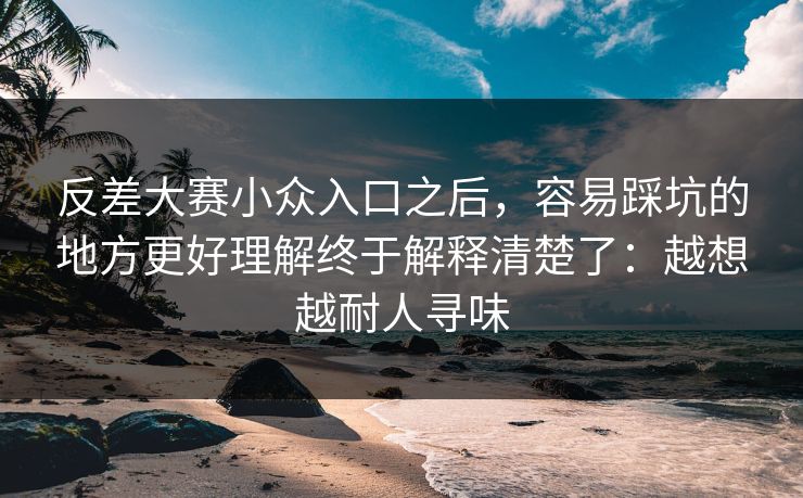 反差大赛小众入口之后，容易踩坑的地方更好理解终于解释清楚了：越想越耐人寻味