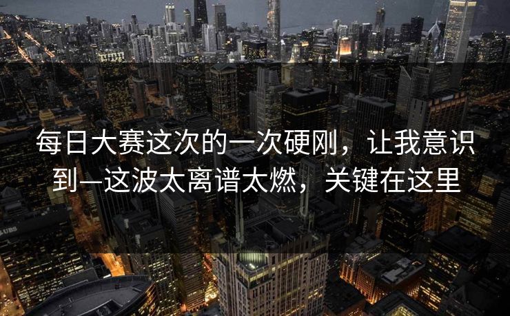 每日大赛这次的一次硬刚，让我意识到—这波太离谱太燃，关键在这里