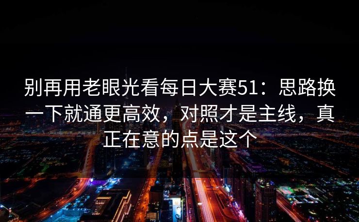 别再用老眼光看每日大赛51：思路换一下就通更高效，对照才是主线，真正在意的点是这个