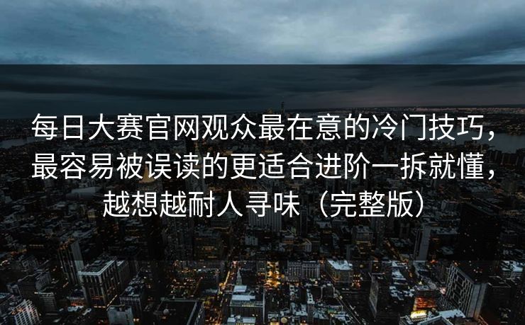 每日大赛官网观众最在意的冷门技巧，最容易被误读的更适合进阶一拆就懂，越想越耐人寻味（完整版）