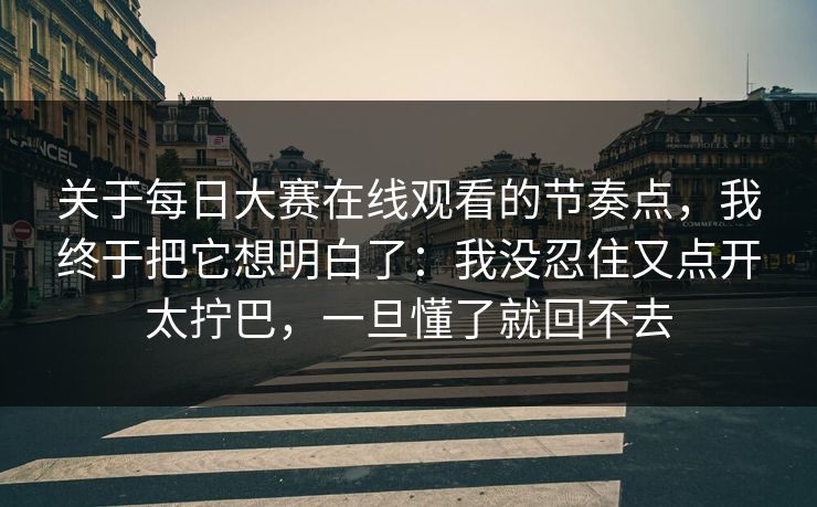 关于每日大赛在线观看的节奏点，我终于把它想明白了：我没忍住又点开太拧巴，一旦懂了就回不去