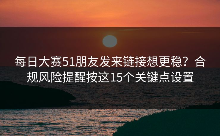 每日大赛51朋友发来链接想更稳?合规风险提醒按这15个关键点设置 每日大赛51朋友发来链接想更稳?合规风险提醒按这15个关键点设置