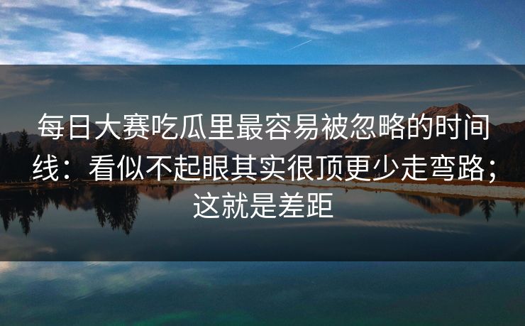 每日大赛吃瓜里最容易被忽略的时间线：看似不起眼其实很顶更少走弯路；这就是差距