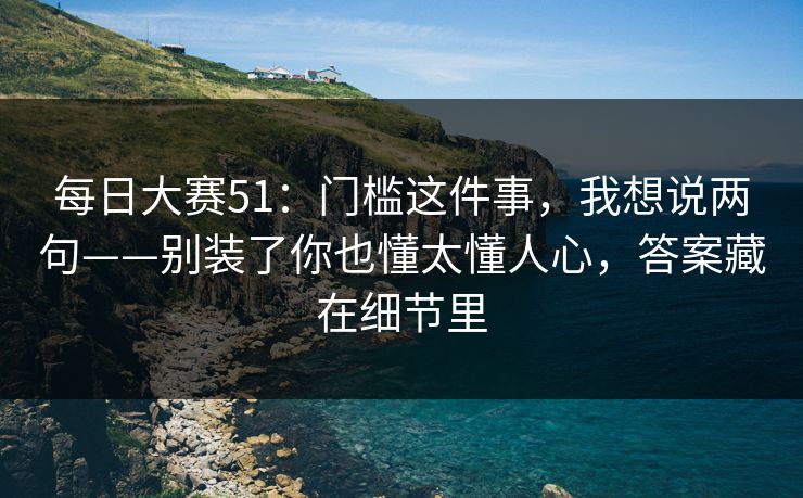 每日大赛51:门槛这件事,我想说两句——别装了你也懂太懂人心,答案藏在细节里 每日大赛51:门槛这件事,我想说两句——别装了你也懂太懂人心,答案藏在细节里