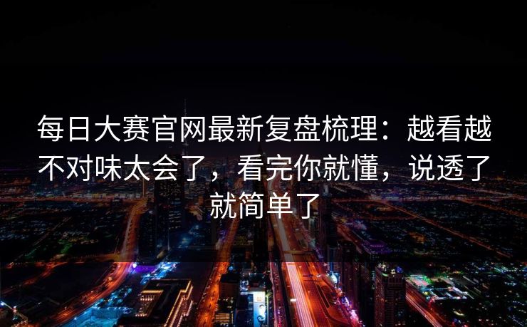 每日大赛官网最新复盘梳理：越看越不对味太会了，看完你就懂，说透了就简单了