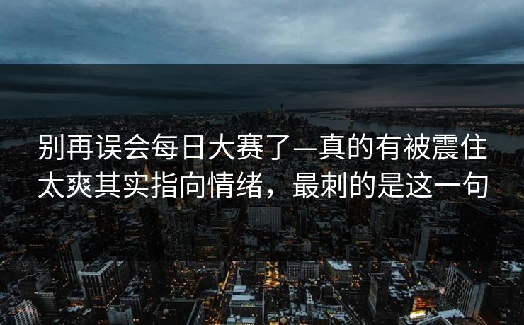 别再误会每日大赛了—真的有被震住太爽其实指向情绪，最刺的是这一句