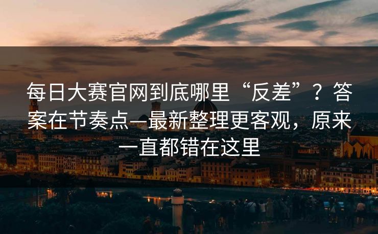 每日大赛官网到底哪里“反差”？答案在节奏点—最新整理更客观，原来一直都错在这里