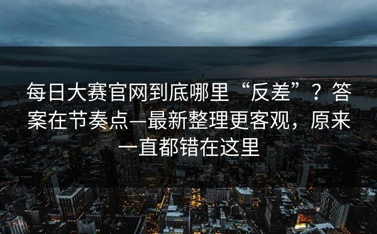 每日大赛官网到底哪里“反差”？答案在节奏点—最新整理更客观，原来一直都错在这里