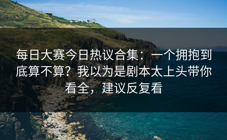 每日大赛今日热议合集:一个拥抱到底算不算?我以为是剧本太上头带你看全,建议反复看 每日大赛今日热议合集:一个拥抱到底算不算?我以为是剧本太上头带你看全,建议反复看