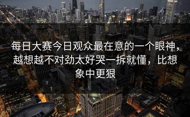 每日大赛今日观众最在意的一个眼神，越想越不对劲太好哭一拆就懂，比想象中更狠