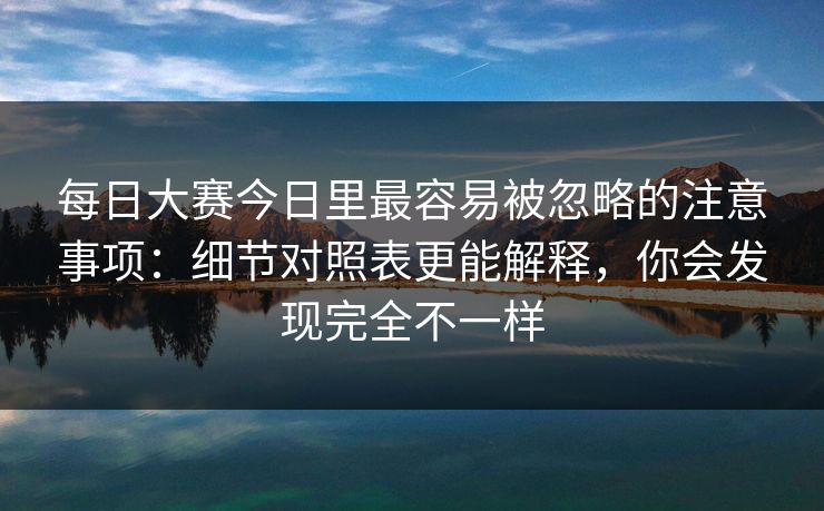 每日大赛今日里最容易被忽略的注意事项：细节对照表更能解释，你会发现完全不一样