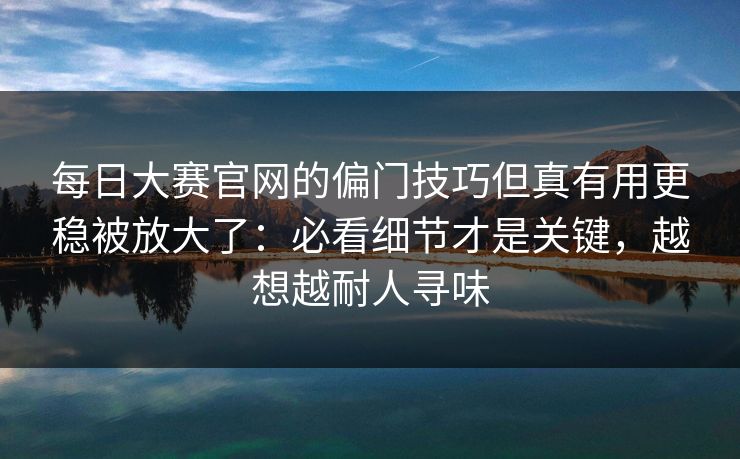 每日大赛官网的偏门技巧但真有用更稳被放大了:必看细节才是关键,越想越耐人寻味 每日大赛官网的偏门技巧但真有用更稳被放大了:必看细节才是关键,越想越耐人寻味