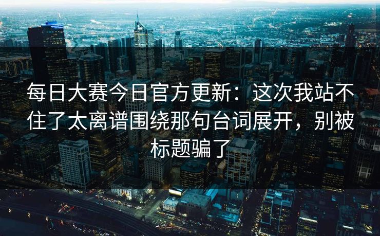 每日大赛今日官方更新:这次我站不住了太离谱围绕那句台词展开,别被标题骗了 每日大赛今日官方更新:这次我站不住了太离谱围绕那句台词展开,别被标题骗了