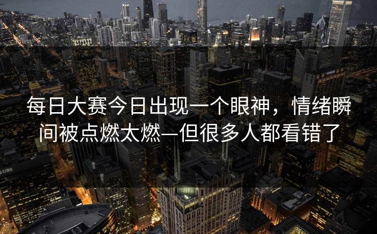 每日大赛今日出现一个眼神，情绪瞬间被点燃太燃—但很多人都看错了