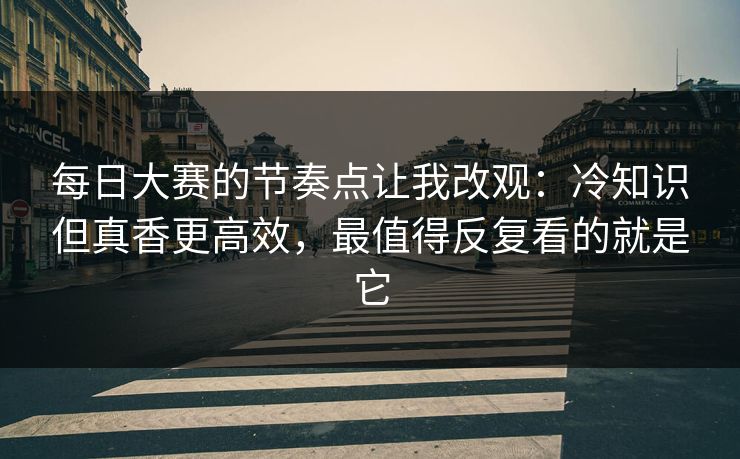 每日大赛的节奏点让我改观：冷知识但真香更高效，最值得反复看的就是它