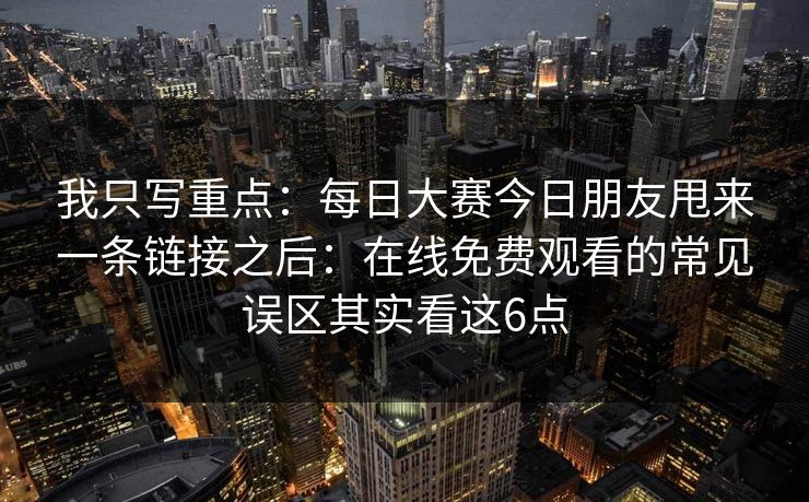 我只写重点：每日大赛今日朋友甩来一条链接之后：在线免费观看的常见误区其实看这6点