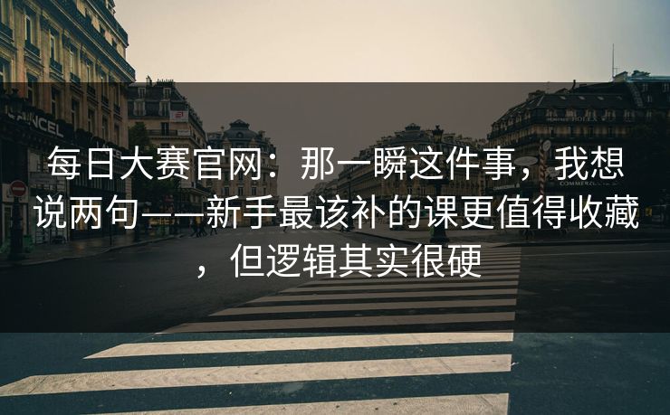 每日大赛官网：那一瞬这件事，我想说两句——新手最该补的课更值得收藏，但逻辑其实很硬