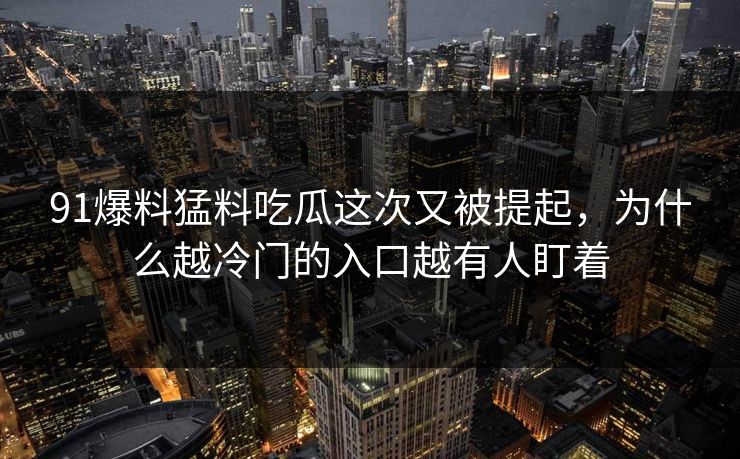 91爆料猛料吃瓜这次又被提起，为什么越冷门的入口越有人盯着