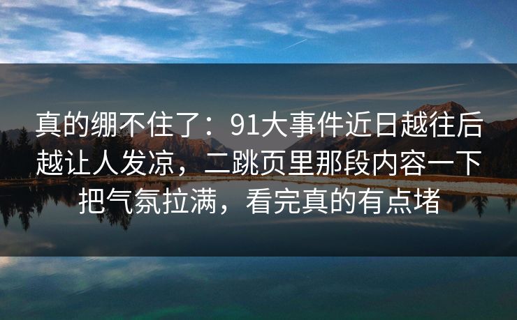真的绷不住了：91大事件近日越往后越让人发凉，二跳页里那段内容一下把气氛拉满，看完真的有点堵